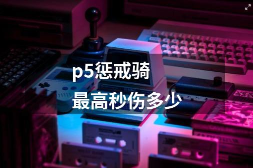 p5惩戒骑 最高秒伤多少-第1张-游戏信息-龙启网