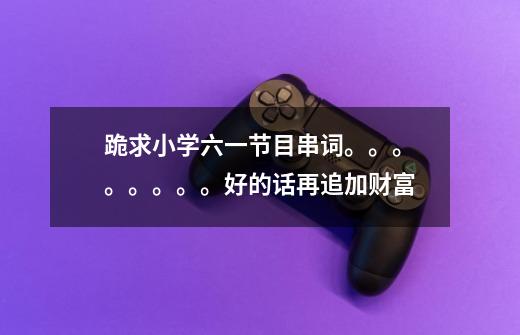 跪求小学六一节目串词。。。。。。。。好的话再追加财富-第1张-游戏信息-龙启网