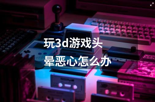 玩3d游戏头晕恶心怎么办-第1张-游戏信息-龙启网
