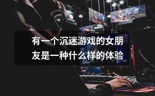 有一个沉迷游戏的女朋友是一种什么样的体验-第1张-游戏信息-龙启网