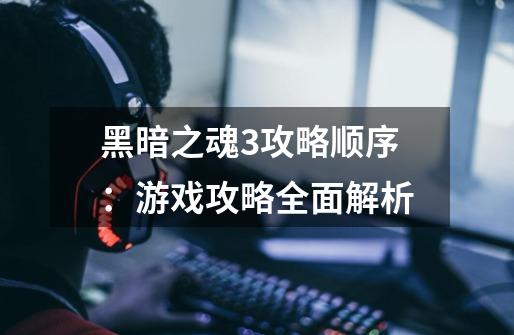 黑暗之魂3攻略顺序:游戏攻略全面解析-第1张-游戏信息-龙启网