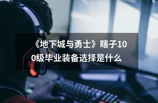 《地下城与勇士》瞎子100级毕业装备选择是什么-第1张-游戏信息-龙启网