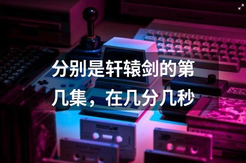 分别是轩辕剑的第几集，在几分几秒-第1张-游戏信息-龙启网