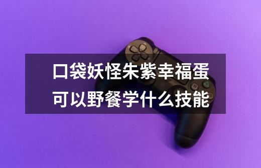 口袋妖怪朱紫幸福蛋可以野餐学什么技能-第1张-游戏信息-龙启网