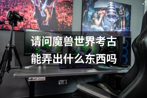 请问魔兽世界考古能弄出什么东西吗-第1张-游戏信息-龙启网