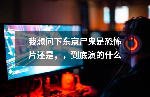 我想问下东京尸鬼是恐怖片还是，，到底演的什么-第1张-游戏信息-龙启网