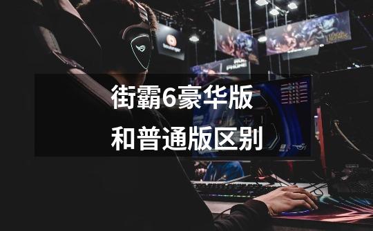 街霸6豪华版和普通版区别-第1张-游戏信息-龙启网