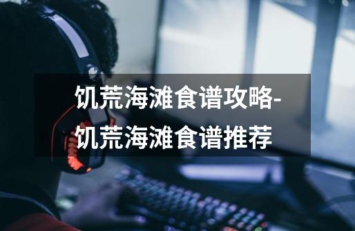 饥荒海滩食谱攻略-饥荒海滩食谱推荐-第1张-游戏信息-龙启网