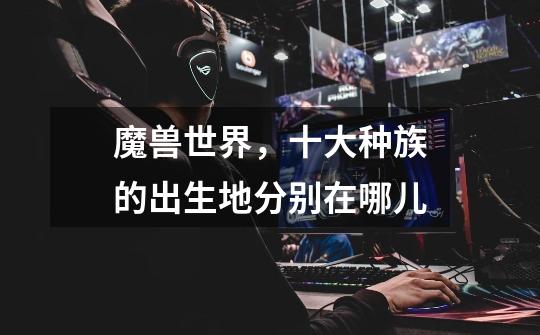 魔兽世界，十大种族的出生地分别在哪儿-第1张-游戏信息-龙启网