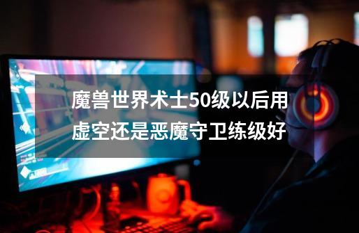 魔兽世界术士50级以后用虚空还是恶魔守卫练级好-第1张-游戏信息-龙启网