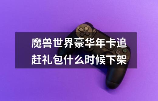 魔兽世界豪华年卡追赶礼包什么时候下架-第1张-游戏信息-龙启网