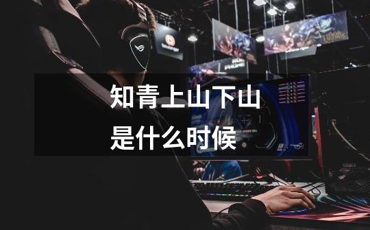 知青上山下山是什么时候-第1张-游戏信息-龙启网
