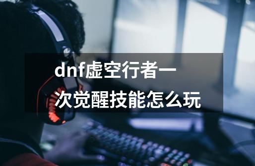 dnf虚空行者一次觉醒技能怎么玩-第1张-游戏信息-龙启网