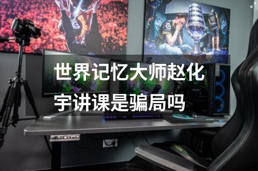 世界记忆大师赵化宇讲课是骗局吗-第1张-游戏信息-龙启网