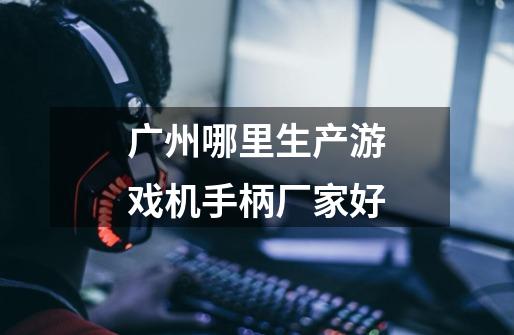 广州哪里生产游戏机手柄厂家好-第1张-游戏信息-龙启网