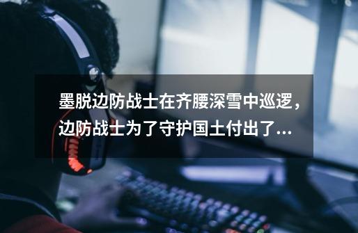 墨脱边防战士在齐腰深雪中巡逻,边防战士为了守护国土付出了什么-第1张-游戏信息-龙启网