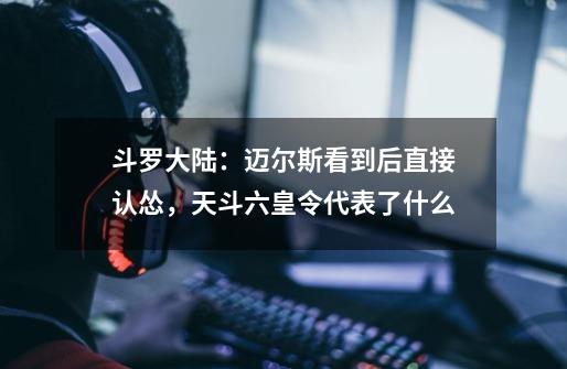 斗罗大陆:迈尔斯看到后直接认怂,天斗六皇令代表了什么-第1张-游戏信息-龙启网