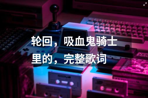 轮回,吸血鬼骑士里的,完整歌词-第1张-游戏信息-龙启网