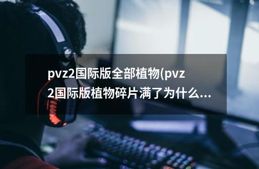 pvz2国际版全部植物(pvz2国际版植物碎片满了为什么获得不了)-第1张-游戏信息-龙启网