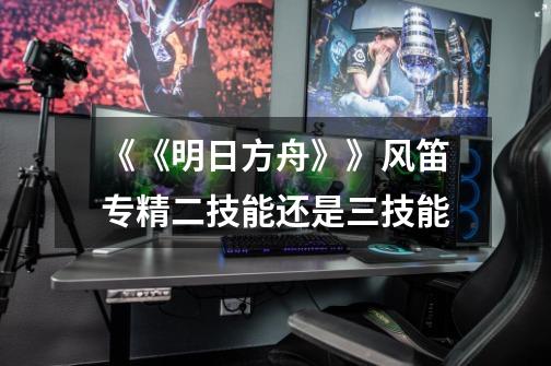 《《明日方舟》》风笛专精二技能还是三技能-第1张-游戏信息-龙启网