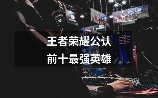 王者荣耀公认前十最强英雄-第1张-游戏信息-龙启网