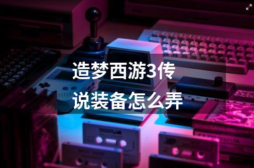 造梦西游3传说装备怎么弄-第1张-游戏信息-龙启网