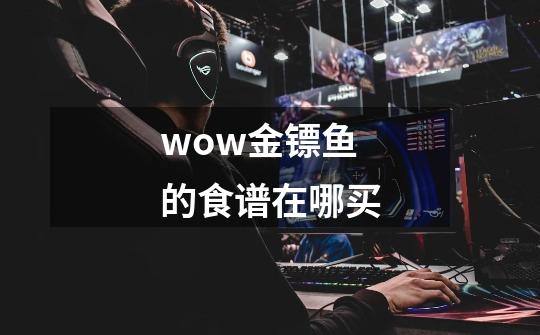 wow金镖鱼的食谱在哪买-第1张-游戏信息-龙启网