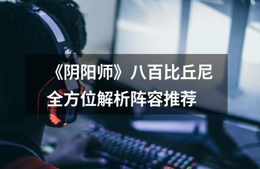 《阴阳师》八百比丘尼全方位解析阵容推荐-第1张-游戏信息-龙启网
