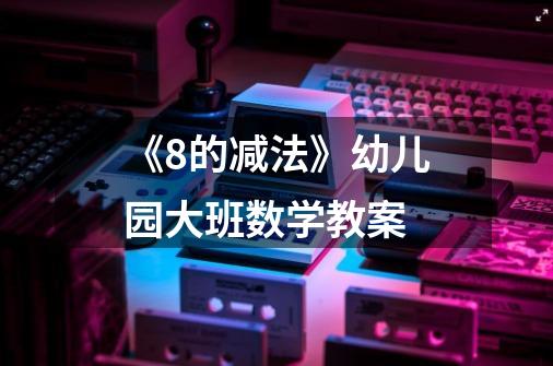 《8的减法》幼儿园大班数学教案-第1张-游戏信息-龙启网