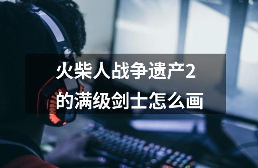 火柴人战争遗产2的满级剑士怎么画-第1张-游戏信息-龙启网