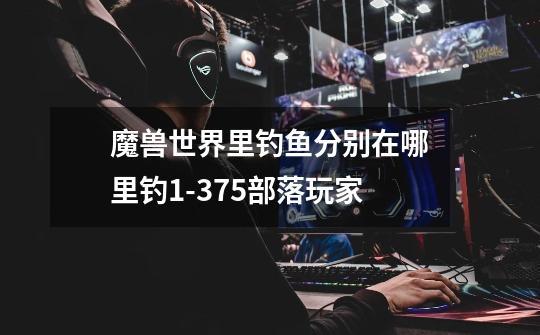 魔兽世界里钓鱼分别在哪里钓1-375部落玩家-第1张-游戏信息-龙启网