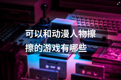 可以和动漫人物擦擦的游戏有哪些-第1张-游戏信息-龙启网