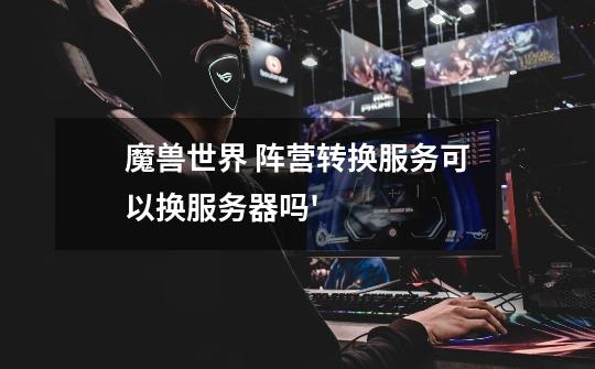 魔兽世界 阵营转换服务可以换服务器吗'-第1张-游戏信息-龙启网