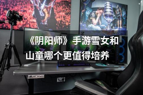 《阴阳师》手游雪女和山童哪个更值得培养-第1张-游戏信息-龙启网