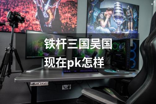 铁杆三国吴国现在pk怎样-第1张-游戏信息-龙启网