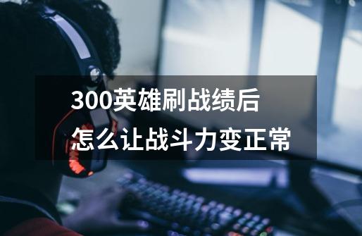 300英雄刷战绩后怎么让战斗力变正常-第1张-游戏信息-龙启网