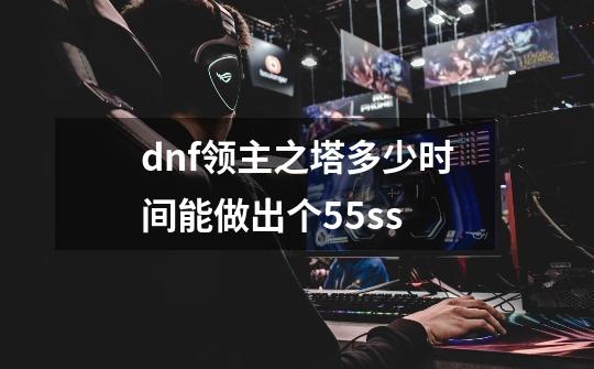 dnf领主之塔多少时间能做出个55ss-第1张-游戏信息-龙启网