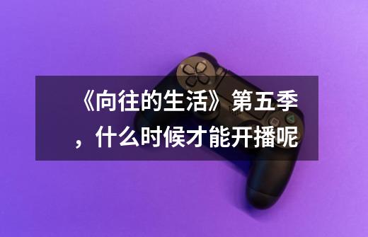 《向往的生活》第五季,什么时候才能开播呢-第1张-游戏信息-龙启网