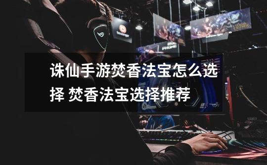 诛仙手游焚香法宝怎么选择 焚香法宝选择推荐-第1张-游戏信息-龙启网