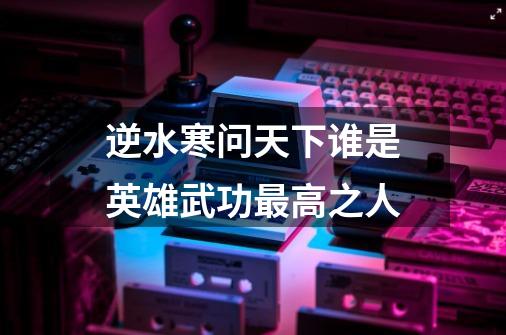 逆水寒问天下谁是英雄武功最高之人-第1张-游戏信息-龙启网