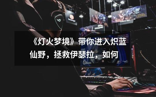 《灯火梦境》带你进入炽蓝仙野,拯救伊瑟拉,如何-第1张-游戏信息-龙启网