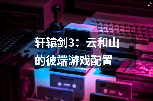 轩辕剑3:云和山的彼端游戏配置-第1张-游戏信息-龙启网