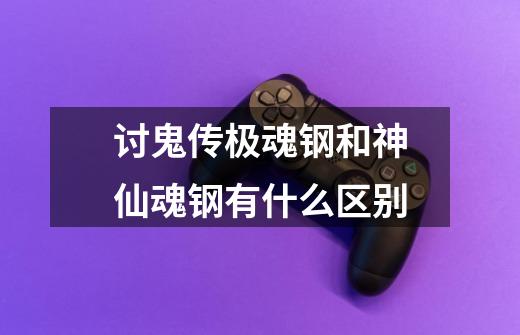 讨鬼传极魂钢和神仙魂钢有什么区别-第1张-游戏信息-龙启网