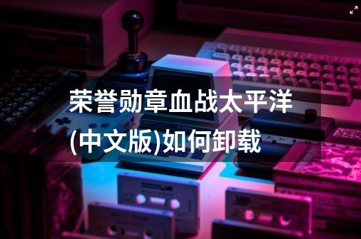 荣誉勋章血战太平洋(中文版)如何卸载-第1张-游戏信息-龙启网