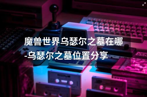 魔兽世界乌瑟尔之墓在哪-乌瑟尔之墓位置分享-第1张-游戏信息-龙启网