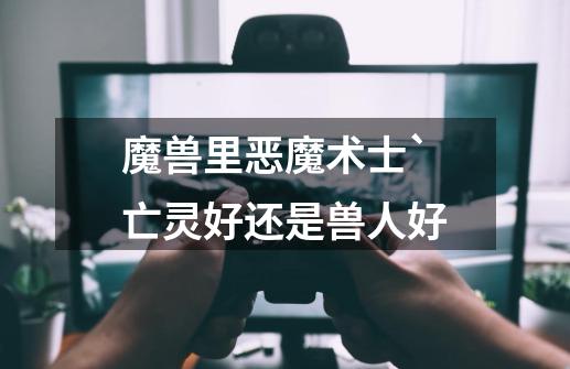 魔兽里恶魔术士`亡灵好还是兽人好-第1张-游戏信息-龙启网