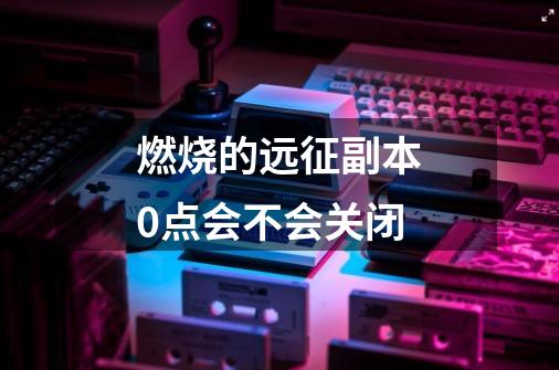 燃烧的远征副本0点会不会关闭-第1张-游戏信息-龙启网