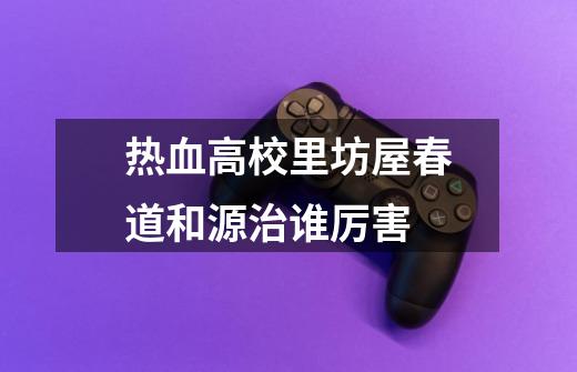 热血高校里坊屋春道和源治谁厉害-第1张-游戏信息-龙启网