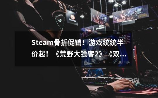 Steam骨折促销!游戏统统半价起!《荒野大镖客2》《双人成行》史低!-第1张-游戏信息-龙启网