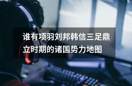 谁有项羽刘邦韩信三足鼎立时期的诸国势力地图-第1张-游戏信息-龙启网